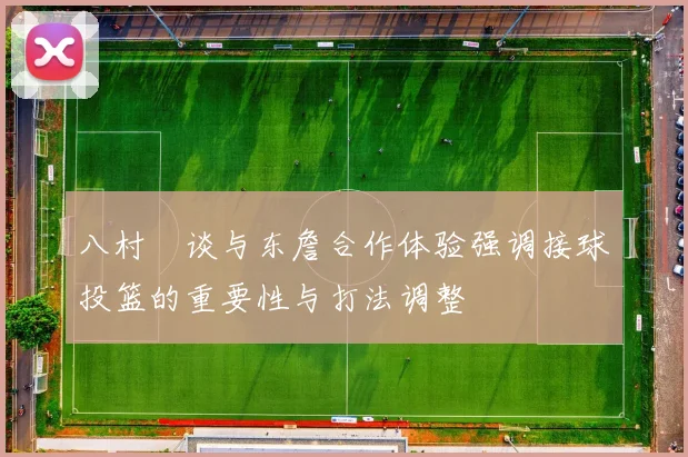 八村塁谈与东詹合作体验强调接球投篮的重要性与打法调整