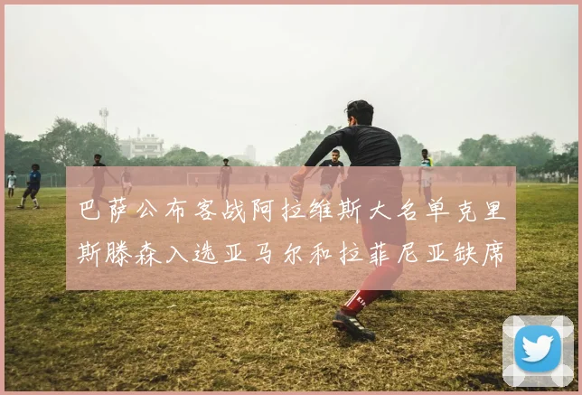 巴萨公布客战阿拉维斯大名单克里斯滕森入选亚马尔和拉菲尼亚缺席