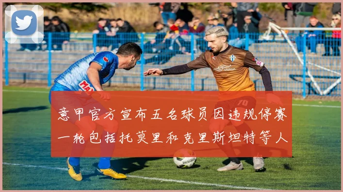 意甲官方宣布五名球员因违规停赛一轮包括托莫里和克里斯坦特等人