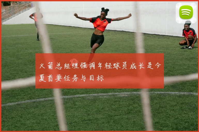 火箭总经理强调年轻球员成长是今夏首要任务与目标
